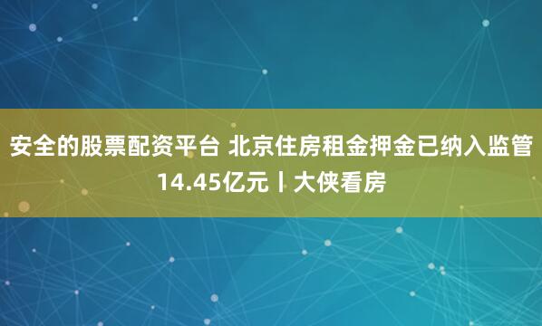 安全的股票配资平台 北京住房租金押金已纳入监管14.45亿元丨大侠看房