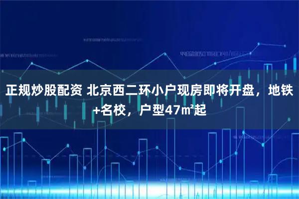 正规炒股配资 北京西二环小户现房即将开盘，地铁+名校，户型47㎡起