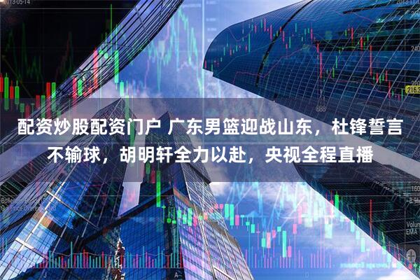配资炒股配资门户 广东男篮迎战山东，杜锋誓言不输球，胡明轩全力以赴，央视全程直播