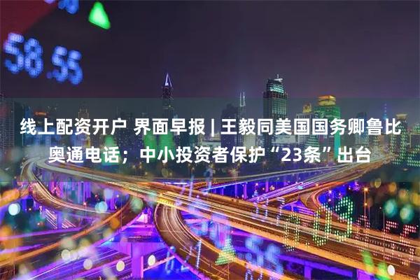 线上配资开户 界面早报 | 王毅同美国国务卿鲁比奥通电话；中小投资者保护“23条”出台