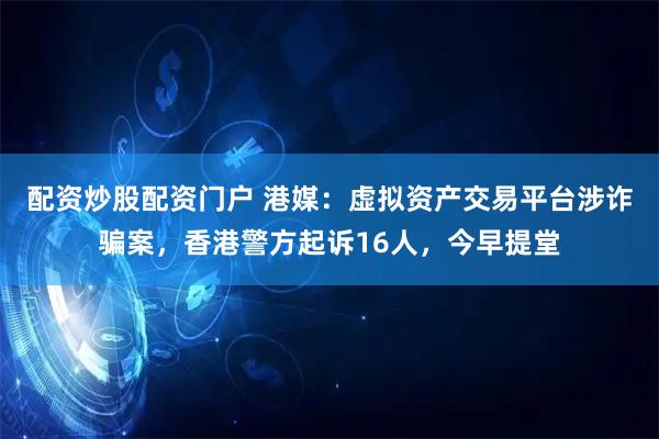 配资炒股配资门户 港媒：虚拟资产交易平台涉诈骗案，香港警方起诉16人，今早提堂
