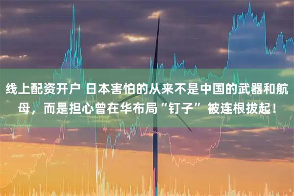 线上配资开户 日本害怕的从来不是中国的武器和航母，而是担心曾在华布局“钉子” 被连根拔起！