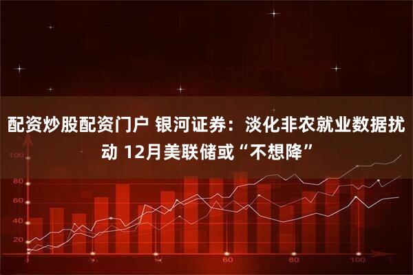 配资炒股配资门户 银河证券：淡化非农就业数据扰动 12月美联储或“不想降”