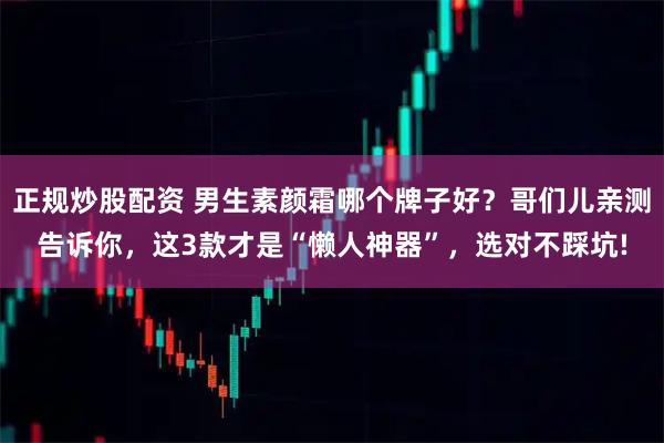 正规炒股配资 男生素颜霜哪个牌子好？哥们儿亲测告诉你，这3款才是“懒人神器”，选对不踩坑!