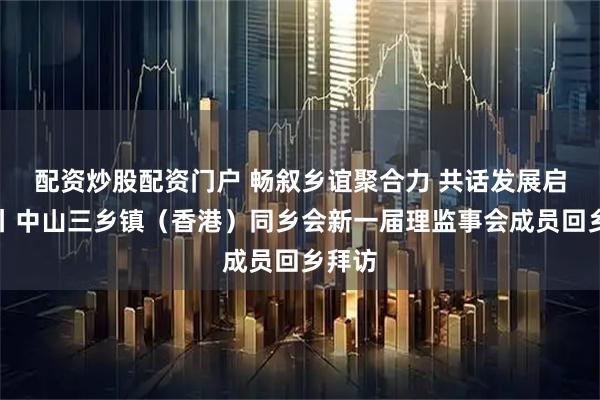 配资炒股配资门户 畅叙乡谊聚合力 共话发展启新程丨中山三乡镇（香港）同乡会新一届理监事会成员回乡拜访