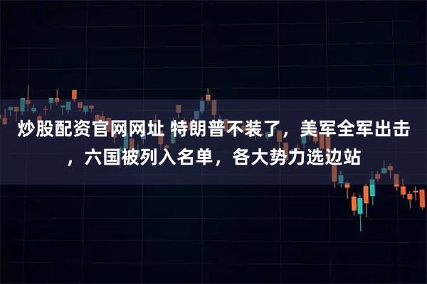 炒股配资官网网址 特朗普不装了，美军全军出击，六国被列入名单，各大势力选边站