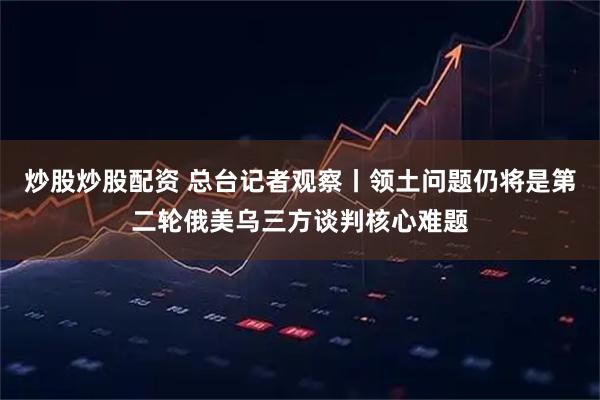 炒股炒股配资 总台记者观察丨领土问题仍将是第二轮俄美乌三方谈判核心难题