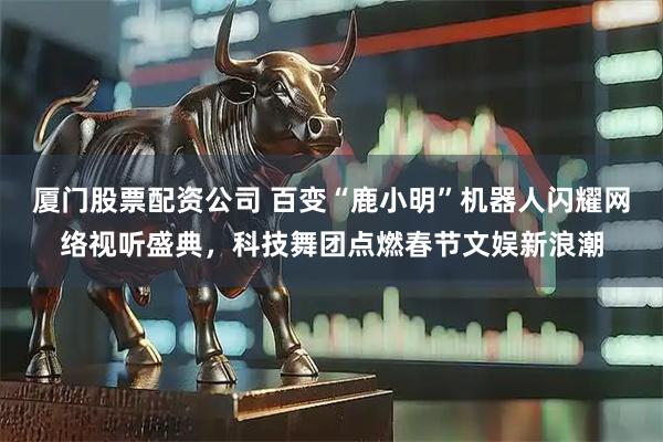 厦门股票配资公司 百变“鹿小明”机器人闪耀网络视听盛典，科技舞团点燃春节文娱新浪潮